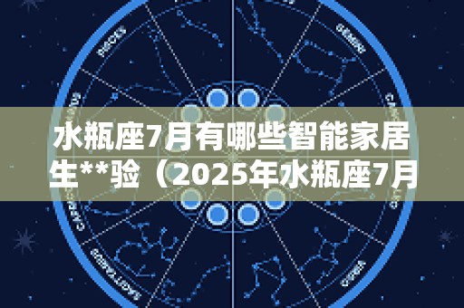 水瓶座7月有哪些智能家居生**验（2025年水瓶座7月选择）