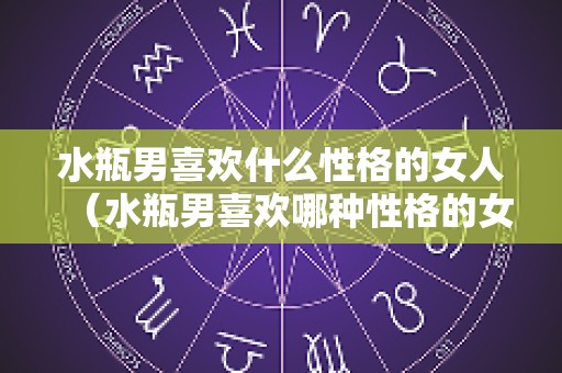 水瓶男喜欢什么性格的女人（水瓶男喜欢哪种性格的女生）