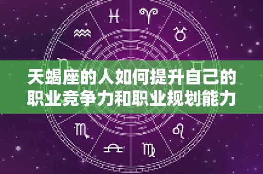 天蝎座的人如何提升自己的职业竞争力和职业规划能力（天蝎座职业发展方向）
