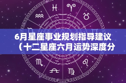 6月星座事业规划指导建议（十二星座六月运势深度分析）