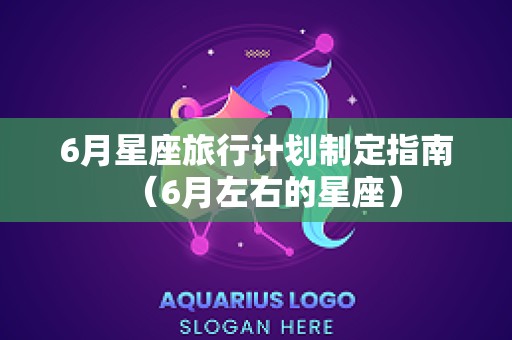 6月星座旅行计划制定指南（6月左右的星座）