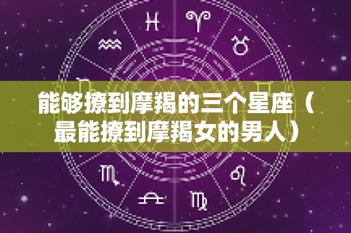 能够撩到摩羯的三个星座（最能撩到摩羯女的男人）