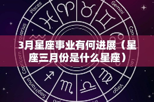 3月星座事业有何进展（星座三月份是什么星座）
