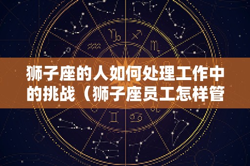 狮子座的人如何处理工作中的挑战（狮子座员工怎样管理）
