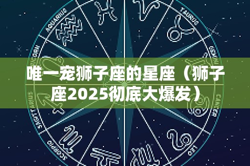唯一宠狮子座的星座（狮子座2025彻底大爆发）