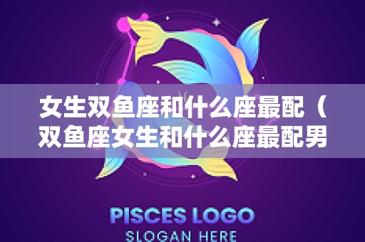 女生双鱼座和什么座最配（双鱼座女生和什么座最配男）