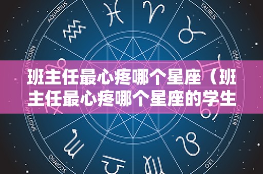 班主任最心疼哪个星座（班主任最心疼哪个星座的学生）