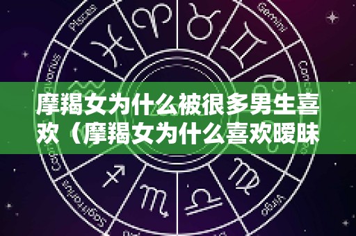 摩羯女为什么被很多男生喜欢（摩羯女为什么喜欢暧昧）