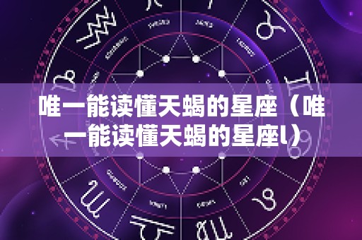 唯一能读懂天蝎的星座（唯一能读懂天蝎的星座l）
