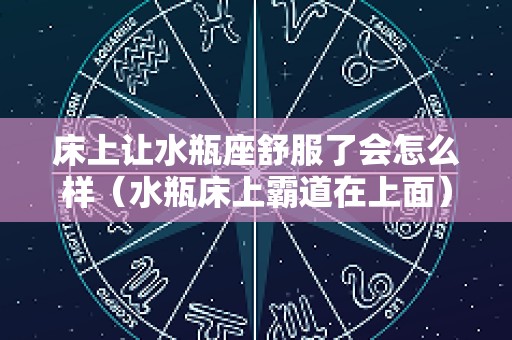 床上让水瓶座舒服了会怎么样（水瓶床上霸道在上面）