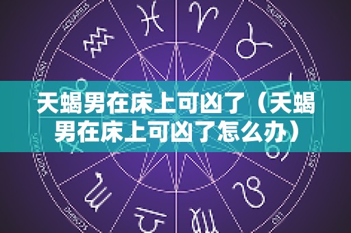 天蝎男在床上可凶了（天蝎男在床上可凶了怎么办）