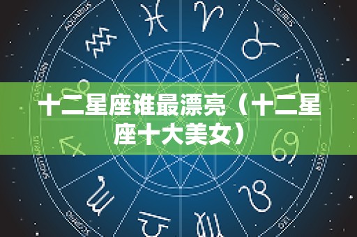 十二星座谁最漂亮（十二星座十大美女）