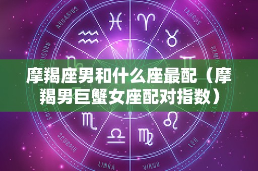 摩羯座男和什么座最配（摩羯男巨蟹女座配对指数）