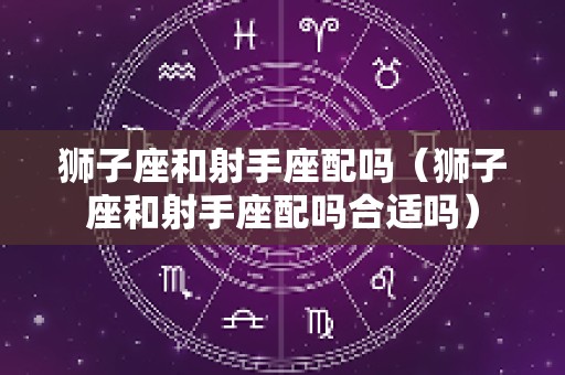 狮子座和射手座配吗（狮子座和射手座配吗合适吗）