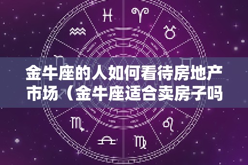 金牛座的人如何看待房地产市场（金牛座适合卖房子吗）