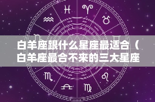 白羊座跟什么星座最适合（白羊座最合不来的三大星座）