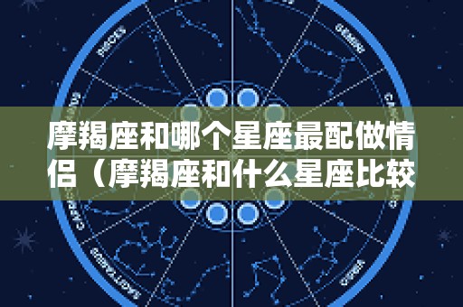 摩羯座和哪个星座最配做情侣（摩羯座和什么星座比较般配）