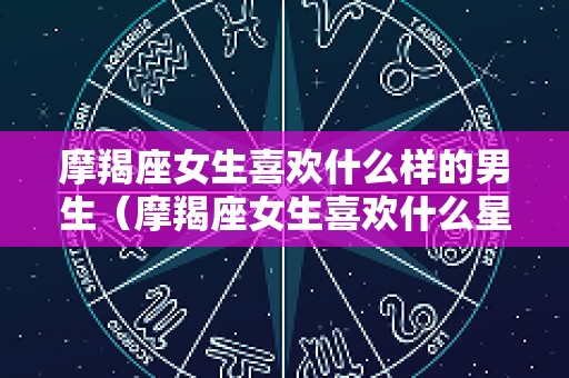 摩羯座女生喜欢什么样的男生（摩羯座女生喜欢什么星座男生）