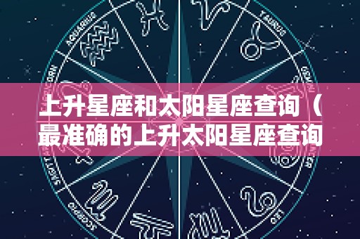 上升星座和太阳星座查询（最准确的上升太阳星座查询表）