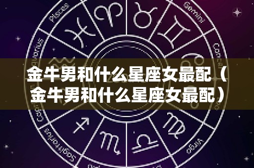 金牛男和什么星座女最配（金牛男和什么星座女最配）