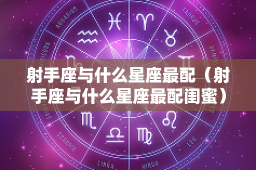 射手座与什么星座最配（射手座与什么星座最配闺蜜）