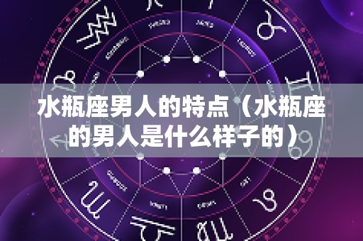 水瓶座男人的特点（水瓶座的男人是什么样子的）