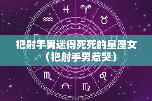 把射手男迷得死死的星座女（把射手男惹哭）