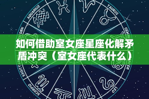 如何借助室女座星座化解矛盾冲突（室女座代表什么）