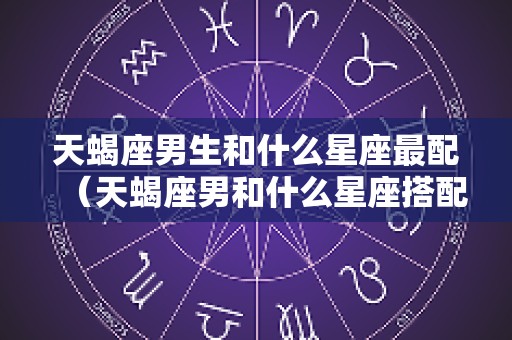 天蝎座男生和什么星座最配（天蝎座男和什么星座搭配）