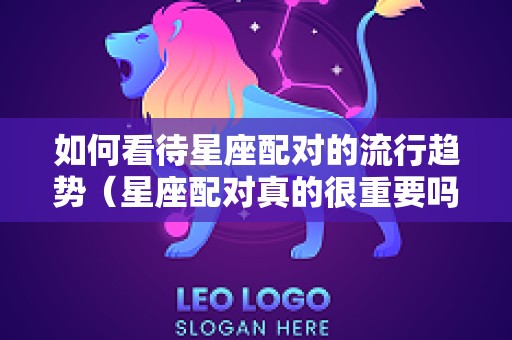 如何看待星座配对的流行趋势（星座配对真的很重要吗）