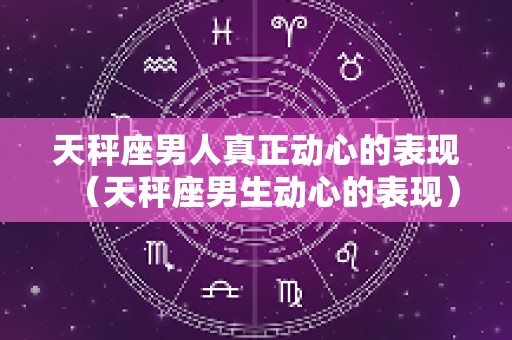 天秤座男人真正动心的表现（天秤座男生动心的表现）