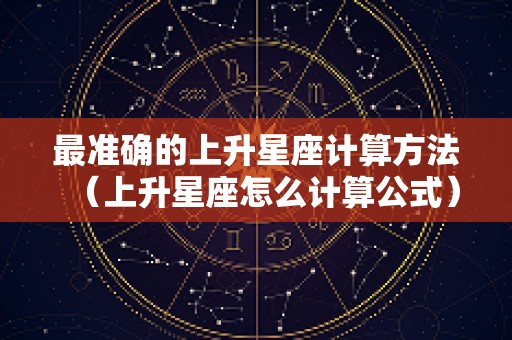 最准确的上升星座计算方法（上升星座怎么计算公式）