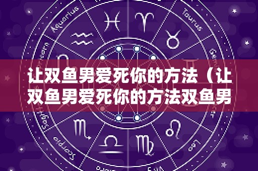 让双鱼男爱死你的方法（让双鱼男爱死你的方法双鱼男的绝招）