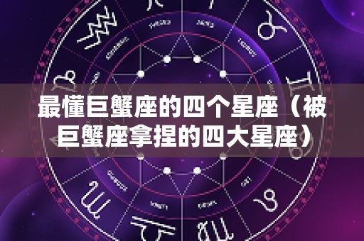 最懂巨蟹座的四个星座（被巨蟹座拿捏的四大星座）