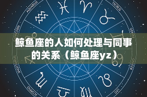 鲸鱼座的人如何处理与同事的关系（鲸鱼座yz）