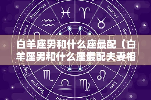 白羊座男和什么座最配（白羊座男和什么座最配夫妻相）