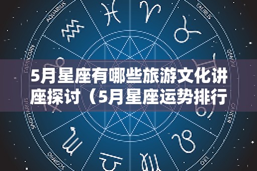 5月星座有哪些旅游文化讲座探讨（5月星座运势排行）