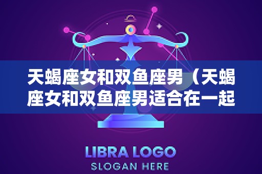 天蝎座女和双鱼座男（天蝎座女和双鱼座男适合在一起吗）