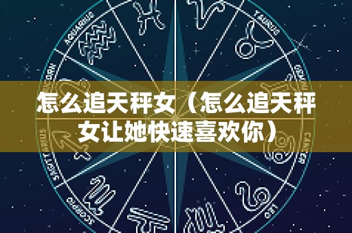 怎么追天秤女（怎么追天秤女让她快速喜欢你）