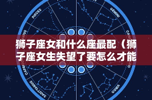 狮子座女和什么座最配（狮子座女生失望了要怎么才能挽回）