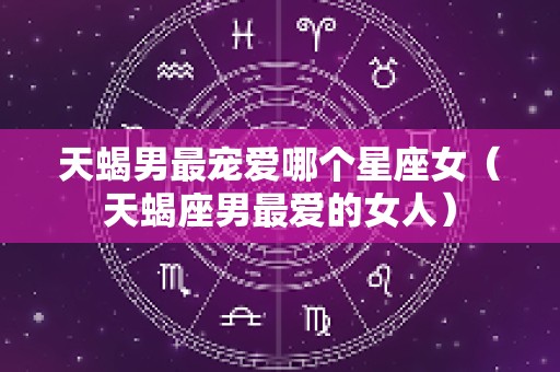 天蝎男最宠爱哪个星座女（天蝎座男最爱的女人）