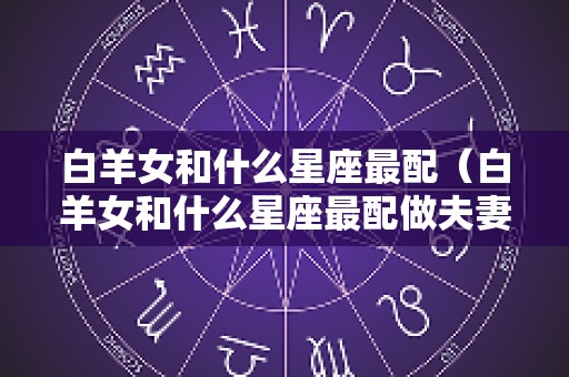 白羊女和什么星座最配（白羊女和什么星座最配做夫妻）