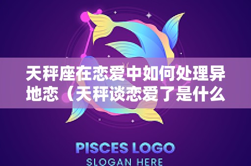 天秤座在恋爱中如何处理异地恋（天秤谈恋爱了是什么样子）