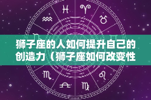 狮子座的人如何提升自己的创造力（狮子座如何改变性格）