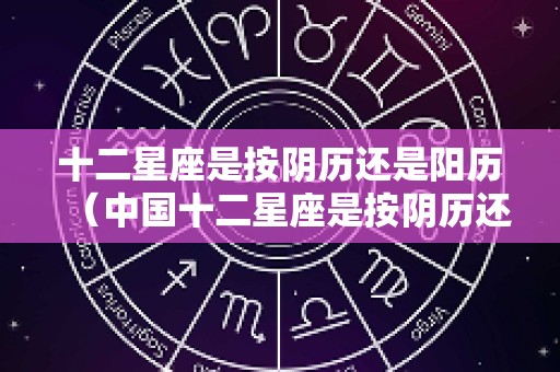 十二星座是按阴历还是阳历（中国十二星座是按阴历还是阳历）