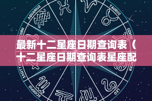 最新十二星座日期查询表（十二星座日期查询表星座配对）
