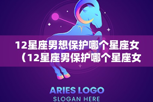 12星座男想保护哪个星座女（12星座男保护哪个星座女一辈子）
