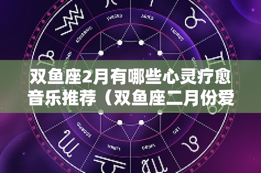 双鱼座2月有哪些心灵疗愈音乐推荐（双鱼座二月份爱情占卜2025）