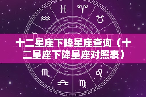 十二星座下降星座查询（十二星座下降星座对照表）