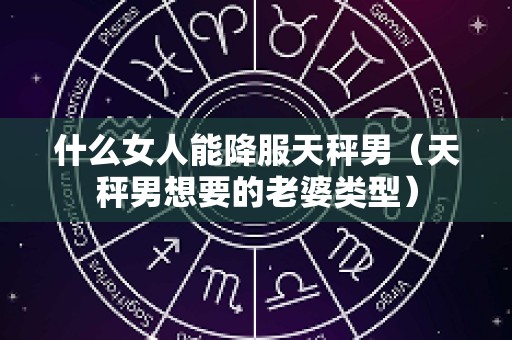 什么女人能降服天秤男（天秤男想要的老婆类型）